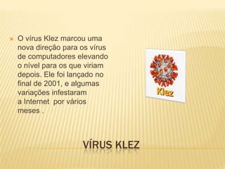 

O vírus Klez marcou uma
nova direção para os vírus
de computadores elevando
o nível para os que viriam
depois. Ele foi lançado no
final de 2001, e algumas
variações infestaram
a Internet por vários
meses .

VÍRUS KLEZ

 