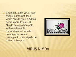 

Em 2001, outro vírus que
atingiu a Internet foi o
worm Nimda (que é Admin,
de trás para frente). O
Nimda se espalhou pela
web rapidamente,
tornando-se o vírus de
computador com a
propagação mais rápida de
todos os tempos.

VÍRUS NIMDA

 