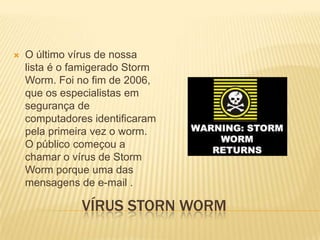 

O último vírus de nossa
lista é o famigerado Storm
Worm. Foi no fim de 2006,
que os especialistas em
segurança de
computadores identificaram
pela primeira vez o worm.
O público começou a
chamar o vírus de Storm
Worm porque uma das
mensagens de e-mail .

VÍRUS STORN WORM

 