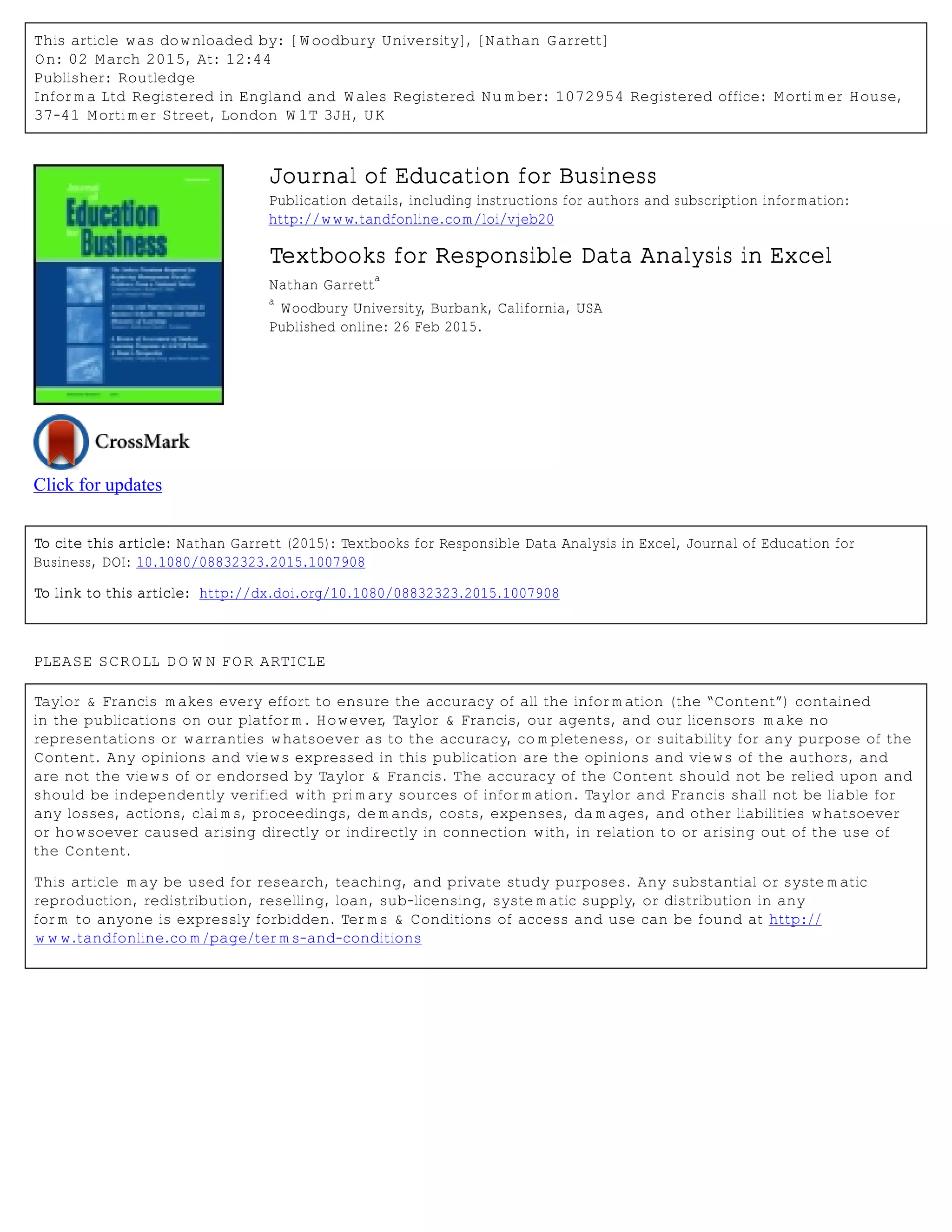 This article was downloaded by: [Woodbury University], [Nathan Garrett]
On: 02 March 2015, At: 12:44
Publisher: Routledge
Informa Ltd Registered in England and Wales Registered Number: 1072954 Registered office: Mortimer House,
37-41 Mortimer Street, London W1T 3JH, UK
Click for updates
Journal of Education for Business
Publication details, including instructions for authors and subscription information:
http://www.tandfonline.com/loi/vjeb20
Textbooks for Responsible Data Analysis in Excel
Nathan Garrett
a
a
Woodbury University, Burbank, California, USA
Published online: 26 Feb 2015.
To cite this article: Nathan Garrett (2015): Textbooks for Responsible Data Analysis in Excel, Journal of Education for
Business, DOI: 10.1080/08832323.2015.1007908
To link to this article: http://dx.doi.org/10.1080/08832323.2015.1007908
PLEASE SCROLL DOWN FOR ARTICLE
Taylor & Francis makes every effort to ensure the accuracy of all the information (the “Content”) contained
in the publications on our platform. However, Taylor & Francis, our agents, and our licensors make no
representations or warranties whatsoever as to the accuracy, completeness, or suitability for any purpose of the
Content. Any opinions and views expressed in this publication are the opinions and views of the authors, and
are not the views of or endorsed by Taylor & Francis. The accuracy of the Content should not be relied upon and
should be independently verified with primary sources of information. Taylor and Francis shall not be liable for
any losses, actions, claims, proceedings, demands, costs, expenses, damages, and other liabilities whatsoever
or howsoever caused arising directly or indirectly in connection with, in relation to or arising out of the use of
the Content.
This article may be used for research, teaching, and private study purposes. Any substantial or systematic
reproduction, redistribution, reselling, loan, sub-licensing, systematic supply, or distribution in any
form to anyone is expressly forbidden. Terms & Conditions of access and use can be found at http://
www.tandfonline.com/page/terms-and-conditions
 