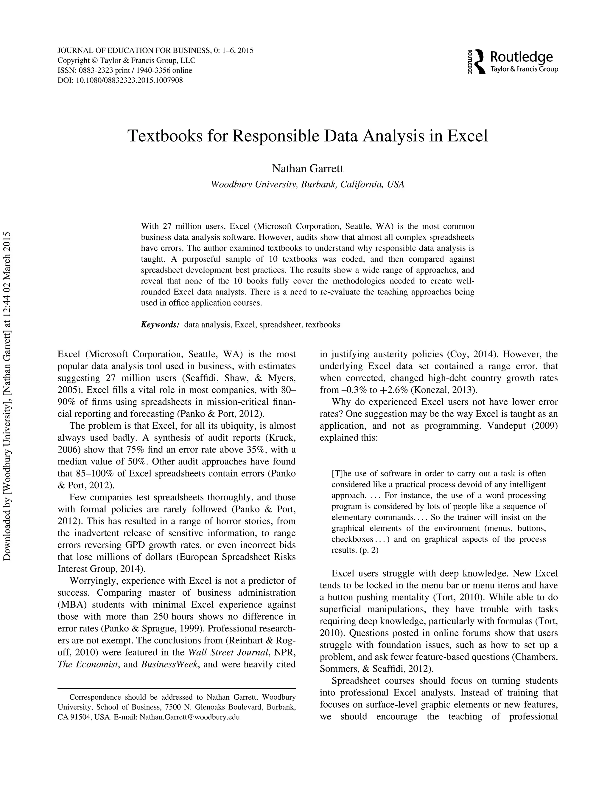 Textbooks for Responsible Data Analysis in Excel
Nathan Garrett
Woodbury University, Burbank, California, USA
With 27 million users, Excel (Microsoft Corporation, Seattle, WA) is the most common
business data analysis software. However, audits show that almost all complex spreadsheets
have errors. The author examined textbooks to understand why responsible data analysis is
taught. A purposeful sample of 10 textbooks was coded, and then compared against
spreadsheet development best practices. The results show a wide range of approaches, and
reveal that none of the 10 books fully cover the methodologies needed to create well-
rounded Excel data analysts. There is a need to re-evaluate the teaching approaches being
used in ofﬁce application courses.
Keywords: data analysis, Excel, spreadsheet, textbooks
Excel (Microsoft Corporation, Seattle, WA) is the most
popular data analysis tool used in business, with estimates
suggesting 27 million users (Scafﬁdi, Shaw, & Myers,
2005). Excel ﬁlls a vital role in most companies, with 80–
90% of ﬁrms using spreadsheets in mission-critical ﬁnan-
cial reporting and forecasting (Panko & Port, 2012).
The problem is that Excel, for all its ubiquity, is almost
always used badly. A synthesis of audit reports (Kruck,
2006) show that 75% ﬁnd an error rate above 35%, with a
median value of 50%. Other audit approaches have found
that 85–100% of Excel spreadsheets contain errors (Panko
& Port, 2012).
Few companies test spreadsheets thoroughly, and those
with formal policies are rarely followed (Panko & Port,
2012). This has resulted in a range of horror stories, from
the inadvertent release of sensitive information, to range
errors reversing GPD growth rates, or even incorrect bids
that lose millions of dollars (European Spreadsheet Risks
Interest Group, 2014).
Worryingly, experience with Excel is not a predictor of
success. Comparing master of business administration
(MBA) students with minimal Excel experience against
those with more than 250 hours shows no difference in
error rates (Panko & Sprague, 1999). Professional research-
ers are not exempt. The conclusions from (Reinhart & Rog-
off, 2010) were featured in the Wall Street Journal, NPR,
The Economist, and BusinessWeek, and were heavily cited
in justifying austerity policies (Coy, 2014). However, the
underlying Excel data set contained a range error, that
when corrected, changed high-debt country growth rates
from –0.3% to C2.6% (Konczal, 2013).
Why do experienced Excel users not have lower error
rates? One suggestion may be the way Excel is taught as an
application, and not as programming. Vandeput (2009)
explained this:
[T]he use of software in order to carry out a task is often
considered like a practical process devoid of any intelligent
approach. . . . For instance, the use of a word processing
program is considered by lots of people like a sequence of
elementary commands. . . . So the trainer will insist on the
graphical elements of the environment (menus, buttons,
checkboxes . . . ) and on graphical aspects of the process
results. (p. 2)
Excel users struggle with deep knowledge. New Excel
tends to be locked in the menu bar or menu items and have
a button pushing mentality (Tort, 2010). While able to do
superﬁcial manipulations, they have trouble with tasks
requiring deep knowledge, particularly with formulas (Tort,
2010). Questions posted in online forums show that users
struggle with foundation issues, such as how to set up a
problem, and ask fewer feature-based questions (Chambers,
Sommers, & Scafﬁdi, 2012).
Spreadsheet courses should focus on turning students
into professional Excel analysts. Instead of training that
focuses on surface-level graphic elements or new features,
we should encourage the teaching of professional
Correspondence should be addressed to Nathan Garrett, Woodbury
University, School of Business, 7500 N. Glenoaks Boulevard, Burbank,
CA 91504, USA. E-mail: Nathan.Garrett@woodbury.edu
JOURNAL OF EDUCATION FOR BUSINESS, 0: 1–6, 2015
Copyright Ó Taylor & Francis Group, LLC
ISSN: 0883-2323 print / 1940-3356 online
DOI: 10.1080/08832323.2015.1007908
Downloadedby[WoodburyUniversity],[NathanGarrett]at12:4402March2015
 
