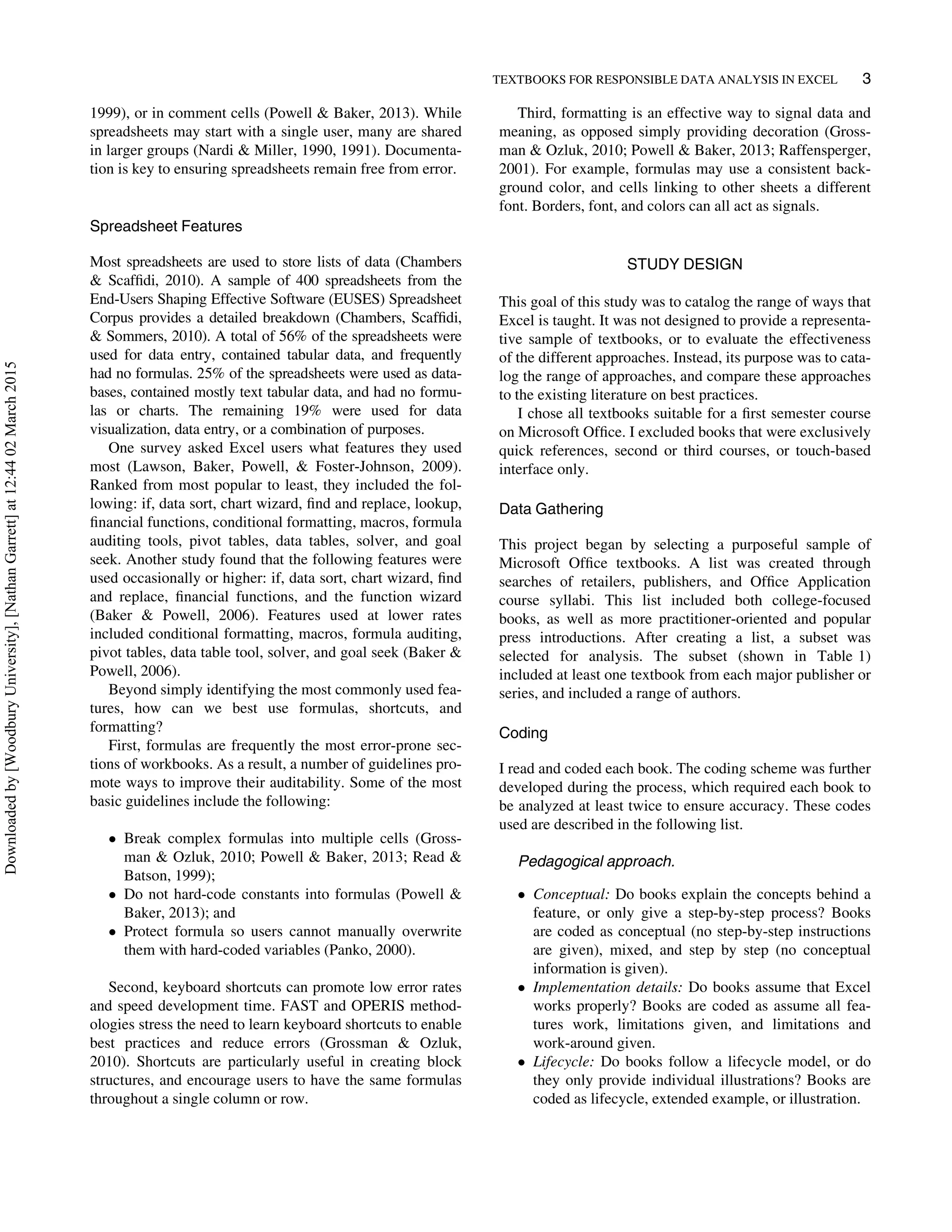 1999), or in comment cells (Powell  Baker, 2013). While
spreadsheets may start with a single user, many are shared
in larger groups (Nardi  Miller, 1990, 1991). Documenta-
tion is key to ensuring spreadsheets remain free from error.
Spreadsheet Features
Most spreadsheets are used to store lists of data (Chambers
 Scafﬁdi, 2010). A sample of 400 spreadsheets from the
End-Users Shaping Effective Software (EUSES) Spreadsheet
Corpus provides a detailed breakdown (Chambers, Scafﬁdi,
 Sommers, 2010). A total of 56% of the spreadsheets were
used for data entry, contained tabular data, and frequently
had no formulas. 25% of the spreadsheets were used as data-
bases, contained mostly text tabular data, and had no formu-
las or charts. The remaining 19% were used for data
visualization, data entry, or a combination of purposes.
One survey asked Excel users what features they used
most (Lawson, Baker, Powell,  Foster-Johnson, 2009).
Ranked from most popular to least, they included the fol-
lowing: if, data sort, chart wizard, ﬁnd and replace, lookup,
ﬁnancial functions, conditional formatting, macros, formula
auditing tools, pivot tables, data tables, solver, and goal
seek. Another study found that the following features were
used occasionally or higher: if, data sort, chart wizard, ﬁnd
and replace, ﬁnancial functions, and the function wizard
(Baker  Powell, 2006). Features used at lower rates
included conditional formatting, macros, formula auditing,
pivot tables, data table tool, solver, and goal seek (Baker 
Powell, 2006).
Beyond simply identifying the most commonly used fea-
tures, how can we best use formulas, shortcuts, and
formatting?
First, formulas are frequently the most error-prone sec-
tions of workbooks. As a result, a number of guidelines pro-
mote ways to improve their auditability. Some of the most
basic guidelines include the following:
 Break complex formulas into multiple cells (Gross-
man  Ozluk, 2010; Powell  Baker, 2013; Read 
Batson, 1999);
 Do not hard-code constants into formulas (Powell 
Baker, 2013); and
 Protect formula so users cannot manually overwrite
them with hard-coded variables (Panko, 2000).
Second, keyboard shortcuts can promote low error rates
and speed development time. FAST and OPERIS method-
ologies stress the need to learn keyboard shortcuts to enable
best practices and reduce errors (Grossman  Ozluk,
2010). Shortcuts are particularly useful in creating block
structures, and encourage users to have the same formulas
throughout a single column or row.
Third, formatting is an effective way to signal data and
meaning, as opposed simply providing decoration (Gross-
man  Ozluk, 2010; Powell  Baker, 2013; Raffensperger,
2001). For example, formulas may use a consistent back-
ground color, and cells linking to other sheets a different
font. Borders, font, and colors can all act as signals.
STUDY DESIGN
This goal of this study was to catalog the range of ways that
Excel is taught. It was not designed to provide a representa-
tive sample of textbooks, or to evaluate the effectiveness
of the different approaches. Instead, its purpose was to cata-
log the range of approaches, and compare these approaches
to the existing literature on best practices.
I chose all textbooks suitable for a ﬁrst semester course
on Microsoft Ofﬁce. I excluded books that were exclusively
quick references, second or third courses, or touch-based
interface only.
Data Gathering
This project began by selecting a purposeful sample of
Microsoft Ofﬁce textbooks. A list was created through
searches of retailers, publishers, and Ofﬁce Application
course syllabi. This list included both college-focused
books, as well as more practitioner-oriented and popular
press introductions. After creating a list, a subset was
selected for analysis. The subset (shown in Table 1)
included at least one textbook from each major publisher or
series, and included a range of authors.
Coding
I read and coded each book. The coding scheme was further
developed during the process, which required each book to
be analyzed at least twice to ensure accuracy. These codes
used are described in the following list.
Pedagogical approach.
 Conceptual: Do books explain the concepts behind a
feature, or only give a step-by-step process? Books
are coded as conceptual (no step-by-step instructions
are given), mixed, and step by step (no conceptual
information is given).
 Implementation details: Do books assume that Excel
works properly? Books are coded as assume all fea-
tures work, limitations given, and limitations and
work-around given.
 Lifecycle: Do books follow a lifecycle model, or do
they only provide individual illustrations? Books are
coded as lifecycle, extended example, or illustration.
TEXTBOOKS FOR RESPONSIBLE DATA ANALYSIS IN EXCEL 3
Downloadedby[WoodburyUniversity],[NathanGarrett]at12:4402March2015
 