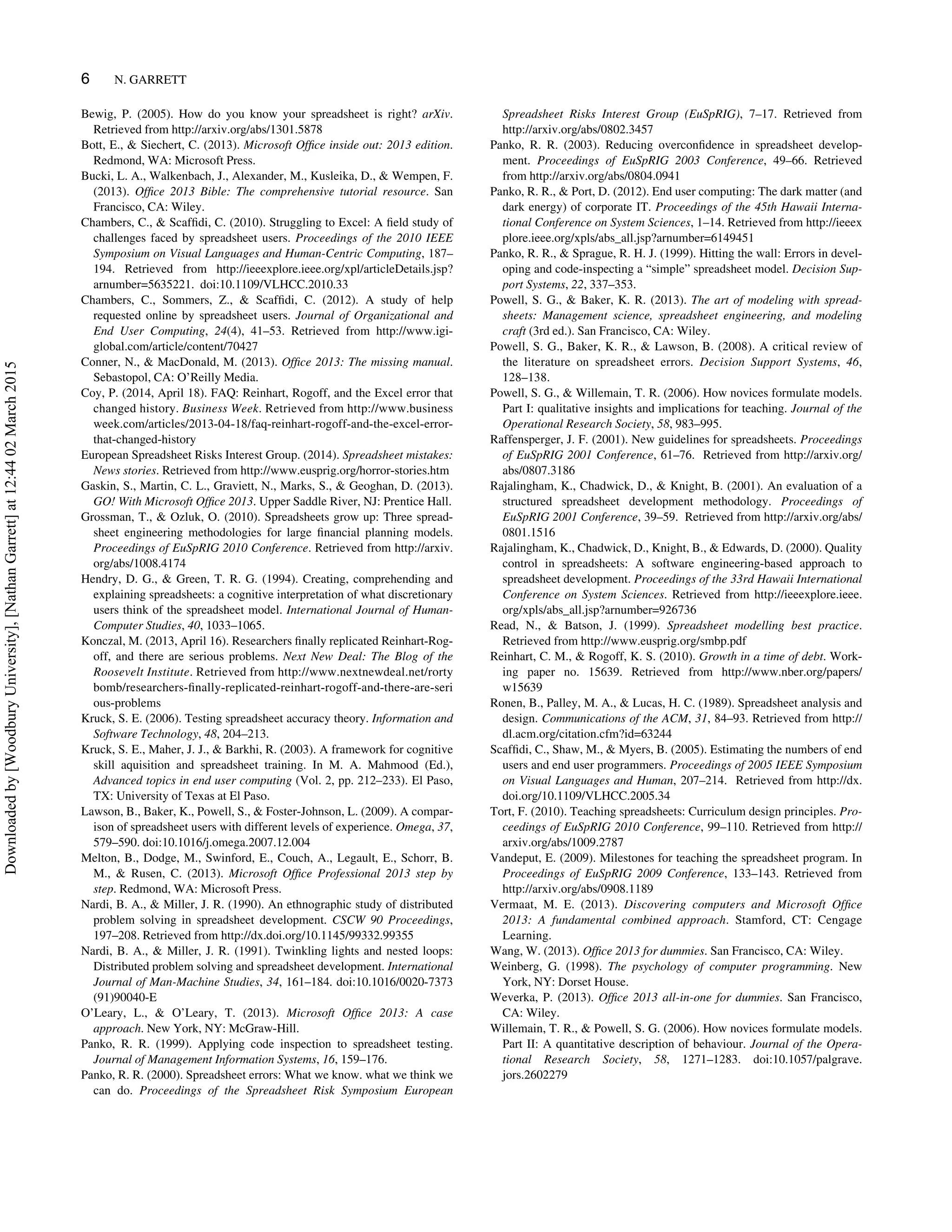 Bewig, P. (2005). How do you know your spreadsheet is right? arXiv.
Retrieved from http://arxiv.org/abs/1301.5878
Bott, E.,  Siechert, C. (2013). Microsoft Ofﬁce inside out: 2013 edition.
Redmond, WA: Microsoft Press.
Bucki, L. A., Walkenbach, J., Alexander, M., Kusleika, D.,  Wempen, F.
(2013). Ofﬁce 2013 Bible: The comprehensive tutorial resource. San
Francisco, CA: Wiley.
Chambers, C.,  Scafﬁdi, C. (2010). Struggling to Excel: A ﬁeld study of
challenges faced by spreadsheet users. Proceedings of the 2010 IEEE
Symposium on Visual Languages and Human-Centric Computing, 187–
194. Retrieved from http://ieeexplore.ieee.org/xpl/articleDetails.jsp?
arnumber=5635221. doi:10.1109/VLHCC.2010.33
Chambers, C., Sommers, Z.,  Scafﬁdi, C. (2012). A study of help
requested online by spreadsheet users. Journal of Organizational and
End User Computing, 24(4), 41–53. Retrieved from http://www.igi-
global.com/article/content/70427
Conner, N.,  MacDonald, M. (2013). Ofﬁce 2013: The missing manual.
Sebastopol, CA: O’Reilly Media.
Coy, P. (2014, April 18). FAQ: Reinhart, Rogoff, and the Excel error that
changed history. Business Week. Retrieved from http://www.business
week.com/articles/2013-04-18/faq-reinhart-rogoff-and-the-excel-error-
that-changed-history
European Spreadsheet Risks Interest Group. (2014). Spreadsheet mistakes:
News stories. Retrieved from http://www.eusprig.org/horror-stories.htm
Gaskin, S., Martin, C. L., Graviett, N., Marks, S.,  Geoghan, D. (2013).
GO! With Microsoft Ofﬁce 2013. Upper Saddle River, NJ: Prentice Hall.
Grossman, T.,  Ozluk, O. (2010). Spreadsheets grow up: Three spread-
sheet engineering methodologies for large ﬁnancial planning models.
Proceedings of EuSpRIG 2010 Conference. Retrieved from http://arxiv.
org/abs/1008.4174
Hendry, D. G.,  Green, T. R. G. (1994). Creating, comprehending and
explaining spreadsheets: a cognitive interpretation of what discretionary
users think of the spreadsheet model. International Journal of Human-
Computer Studies, 40, 1033–1065.
Konczal, M. (2013, April 16). Researchers ﬁnally replicated Reinhart-Rog-
off, and there are serious problems. Next New Deal: The Blog of the
Roosevelt Institute. Retrieved from http://www.nextnewdeal.net/rorty
bomb/researchers-ﬁnally-replicated-reinhart-rogoff-and-there-are-seri
ous-problems
Kruck, S. E. (2006). Testing spreadsheet accuracy theory. Information and
Software Technology, 48, 204–213.
Kruck, S. E., Maher, J. J.,  Barkhi, R. (2003). A framework for cognitive
skill aquisition and spreadsheet training. In M. A. Mahmood (Ed.),
Advanced topics in end user computing (Vol. 2, pp. 212–233). El Paso,
TX: University of Texas at El Paso.
Lawson, B., Baker, K., Powell, S.,  Foster-Johnson, L. (2009). A compar-
ison of spreadsheet users with different levels of experience. Omega, 37,
579–590. doi:10.1016/j.omega.2007.12.004
Melton, B., Dodge, M., Swinford, E., Couch, A., Legault, E., Schorr, B.
M.,  Rusen, C. (2013). Microsoft Ofﬁce Professional 2013 step by
step. Redmond, WA: Microsoft Press.
Nardi, B. A.,  Miller, J. R. (1990). An ethnographic study of distributed
problem solving in spreadsheet development. CSCW 90 Proceedings,
197–208. Retrieved from http://dx.doi.org/10.1145/99332.99355
Nardi, B. A.,  Miller, J. R. (1991). Twinkling lights and nested loops:
Distributed problem solving and spreadsheet development. International
Journal of Man-Machine Studies, 34, 161–184. doi:10.1016/0020-7373
(91)90040-E
O’Leary, L.,  O’Leary, T. (2013). Microsoft Ofﬁce 2013: A case
approach. New York, NY: McGraw-Hill.
Panko, R. R. (1999). Applying code inspection to spreadsheet testing.
Journal of Management Information Systems, 16, 159–176.
Panko, R. R. (2000). Spreadsheet errors: What we know. what we think we
can do. Proceedings of the Spreadsheet Risk Symposium European
Spreadsheet Risks Interest Group (EuSpRIG), 7–17. Retrieved from
http://arxiv.org/abs/0802.3457
Panko, R. R. (2003). Reducing overconﬁdence in spreadsheet develop-
ment. Proceedings of EuSpRIG 2003 Conference, 49–66. Retrieved
from http://arxiv.org/abs/0804.0941
Panko, R. R.,  Port, D. (2012). End user computing: The dark matter (and
dark energy) of corporate IT. Proceedings of the 45th Hawaii Interna-
tional Conference on System Sciences, 1–14. Retrieved from http://ieeex
plore.ieee.org/xpls/abs_all.jsp?arnumber=6149451
Panko, R. R.,  Sprague, R. H. J. (1999). Hitting the wall: Errors in devel-
oping and code-inspecting a “simple” spreadsheet model. Decision Sup-
port Systems, 22, 337–353.
Powell, S. G.,  Baker, K. R. (2013). The art of modeling with spread-
sheets: Management science, spreadsheet engineering, and modeling
craft (3rd ed.). San Francisco, CA: Wiley.
Powell, S. G., Baker, K. R.,  Lawson, B. (2008). A critical review of
the literature on spreadsheet errors. Decision Support Systems, 46,
128–138.
Powell, S. G.,  Willemain, T. R. (2006). How novices formulate models.
Part I: qualitative insights and implications for teaching. Journal of the
Operational Research Society, 58, 983–995.
Raffensperger, J. F. (2001). New guidelines for spreadsheets. Proceedings
of EuSpRIG 2001 Conference, 61–76. Retrieved from http://arxiv.org/
abs/0807.3186
Rajalingham, K., Chadwick, D.,  Knight, B. (2001). An evaluation of a
structured spreadsheet development methodology. Proceedings of
EuSpRIG 2001 Conference, 39–59. Retrieved from http://arxiv.org/abs/
0801.1516
Rajalingham, K., Chadwick, D., Knight, B.,  Edwards, D. (2000). Quality
control in spreadsheets: A software engineering-based approach to
spreadsheet development. Proceedings of the 33rd Hawaii International
Conference on System Sciences. Retrieved from http://ieeexplore.ieee.
org/xpls/abs_all.jsp?arnumber=926736
Read, N.,  Batson, J. (1999). Spreadsheet modelling best practice.
Retrieved from http://www.eusprig.org/smbp.pdf
Reinhart, C. M.,  Rogoff, K. S. (2010). Growth in a time of debt. Work-
ing paper no. 15639. Retrieved from http://www.nber.org/papers/
w15639
Ronen, B., Palley, M. A.,  Lucas, H. C. (1989). Spreadsheet analysis and
design. Communications of the ACM, 31, 84–93. Retrieved from http://
dl.acm.org/citation.cfm?id=63244
Scafﬁdi, C., Shaw, M.,  Myers, B. (2005). Estimating the numbers of end
users and end user programmers. Proceedings of 2005 IEEE Symposium
on Visual Languages and Human, 207–214. Retrieved from http://dx.
doi.org/10.1109/VLHCC.2005.34
Tort, F. (2010). Teaching spreadsheets: Curriculum design principles. Pro-
ceedings of EuSpRIG 2010 Conference, 99–110. Retrieved from http://
arxiv.org/abs/1009.2787
Vandeput, E. (2009). Milestones for teaching the spreadsheet program. In
Proceedings of EuSpRIG 2009 Conference, 133–143. Retrieved from
http://arxiv.org/abs/0908.1189
Vermaat, M. E. (2013). Discovering computers and Microsoft Ofﬁce
2013: A fundamental combined approach. Stamford, CT: Cengage
Learning.
Wang, W. (2013). Ofﬁce 2013 for dummies. San Francisco, CA: Wiley.
Weinberg, G. (1998). The psychology of computer programming. New
York, NY: Dorset House.
Weverka, P. (2013). Ofﬁce 2013 all-in-one for dummies. San Francisco,
CA: Wiley.
Willemain, T. R.,  Powell, S. G. (2006). How novices formulate models.
Part II: A quantitative description of behaviour. Journal of the Opera-
tional Research Society, 58, 1271–1283. doi:10.1057/palgrave.
jors.2602279
6 N. GARRETT
Downloadedby[WoodburyUniversity],[NathanGarrett]at12:4402March2015
 