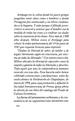 Areopago era la colina donde los jueces griegos
juzgaban tanto ideas como a hombres y donde
Protagoras fue sentenciado y sus libros condena-
dos a la hoguera. Y todo porque el filosofo preso-
crcitico se atrevio a sostener que el hombre era la
medida de todas las cosas y a confesar sus dudas
sabre la existencia de los dioses. Poco mils de 1 000
anos despues, Milton evoca el Areopago para
rebatir la orden parlamentaria del 14 de junio de
1643 que requeria licencias para imprimir.
"Dadme la libertad de saber, de hablar y de
argiiir libremente segtin mi conciencia, por enci-
ma de todas las libertades." Con entera conviccion,
Milton ubicaba la libertad de expresion como la
ctispide y garante de todas las libertades y derechos.
Todo aquel que ame la independencia humana
coincide con esta idea. Para hacerla valer hemos
celebrado convenciones y declaraciones, entre las
cuales destaca la Declaracion de Chapultepec, de
marzo de 1994, para cuya promocion y difusion la
Sociedad Interamericana de Prensa apoya ahora
la edicion de este libro del catdlogo del Fondo de
Cultura Economica.
La fuel= del pensarniento miltoniano y la con-
tundencia de sus argumentaciones mantienen una
XII
 