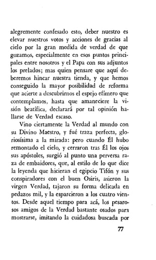 alegremente confesado esto, deber nuestro es
elevar nuestros votos y acciones de gracias al
cielo por la gran medida de verdad de que
gozamos, especialmente en esos puntos princi-
pales entre nosotros y el Papa con sus adjuntos
los prelados; mas quien pensare que aqui de-
beremos hincar nuestra tienda, y que hemos
conseguido la mayor posibilidad de reforma
que acierte a descubrirnos el espejo efimero que
contemplamos, hasta que amaneciere la vi-
skin beatifica, declarara por tal opiniOn ha-
llarse de Verdad escaso.
Vino ciertamente la Verdad al mundo con
su Divino Maestro, y fue traza perfecta, glo-
riosisima a la mirada: pero cuando El hubo
remontado el cielo, y cerraron tras El los ojos
sus apOstoles, surgi6 al punto una perversa ra-
za de embaidores, que, al estilo de lo que dice
la leyenda que hicieran el egipcio TifOn y sus
conspiradores con el buen Osiris, asieron la
virgen Verdad, tajaron su forma delicada en
pedazos mil, y la esparcieron a los cuatro vien-
tos. Desde aquel tiempo para aca, los pesaro-
sos amigos de la Verdad bastante osados pari
mostrarse, imitando la cuidadosa buscada por
77
 