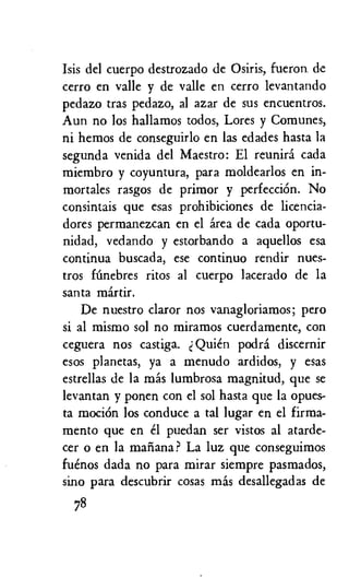 Isis del cuerpo destrozado de Osiris, fueron de
cerro en valle y de valle en cerro levantando
pedazo tras pedazo, al azar de sus encuentros.
Aun no los hallamos todos, Lores y Comunes,
ni hemos de conseguirlo en las edades hasta la
segunda venida del Maestro: El reuniri cada
miembro y coyuntura, para moldearlos en in-
mortales rasgos de primor y perfecciOn. No
consintais que esas prohibiciones de licencia-
dores permanezcan en el area de cada oportu-
nidad, vedando y estorbando a aquellos esa
continua buscada, ese continuo rendir nues-
tros fimebres ritos al cuerpo lacerado de la
santa martin
De nuestro claror nos vanagloriamos; pero
si al mismo sol no miramos cuerdamente, con
ceguera nos castiga. Quien podra discernir
esos planetas, ya a menudo ardidos, y esas
estrellas de la mas lumbrosa magnitud, que se
levantan y ponen con el sol hasta que la opues-
ta mociOn los conduce a tal lugar en el firma-
mento que en 8 puedan ser vistos al atarde-
cer o en la maiiana? La luz que conseguimos
fuenos dada no para mirar siempre pasmados,
sino para descubrir cosas mas desailegadas de
78
 