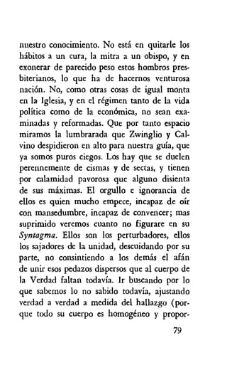 nuestro conocimiento. No esti en quitarle los
habitos a un cura, la mitra a un obispo, y en
exonerar de parecido peso estos hombros pres-
biterianos, lo que ha de hacernos venturosa
naciOn. No, como otras cosas de igual monta
en la Iglesia, y en el regimen tanto de la vida
politica como de la econOmica, no sean exa-
minadas y reformadas. Que por tanto espacio
miramos la lumbrarada que Zwinglio y Cal-
vino despidieron en alto para nuestra guia, que
ya somos puros ciegos. Los hay que se duelen
perennemente de cismas y de sectas, y tienen
por calamidad pavorosa que alguno disienta
de sus miximas. El orgullo e ignorancia de
ellos es quien mucho empece, incapaz de oir
con mansedumbre, incapaz de convencer; mas
suprimido veremos cuanto no figurare en su
Syntagma. Ellos son los perturbadores, ellos
los sajadores de la unidad, descuidando por su
parte, no consintiendo a los demis el afin
de unir esos pedazos dispersos que al cuerpo de
la Verdad faltan todavia. Ir buscando por lo
que sabemos lo no sabido todavia, ajustando
verdad a verdad a medida del hallazgo (por-
que todo su cuerpo es homogeneo y propor-
79
 