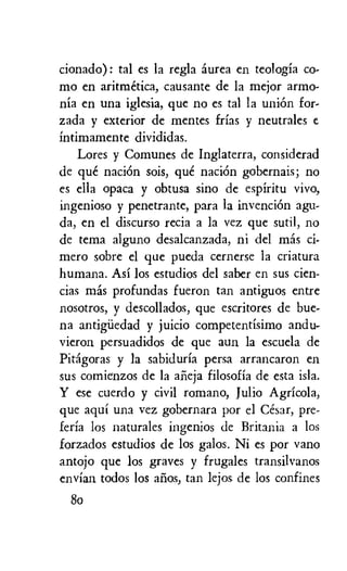 cionado): tal es la regla aurea en teologia co-
mo en aritmetica, causante de la mejor armo-
nia en una iglesia, que no es tal la union for-
zada y exterior de mentes frias y neutrales e
intimamente divididas.
Lores y Comunes de Inglaterra, considerad
de que naciOn sois, que naciOn gobernais; no
es ella opaca y obtusa sino de espiritu vivo,
ingenioso y penetrante, para la invenciOn agu-
da, en el discurso recia a la vez que sutil, no
de tema alguno desalcanzada, ni del mas ci-
mero sobre el que pueda cernerse la criatura
humana. Asi los estudios del saber en sus cien-
cias mas profundas fueron tan antiguos entre
nosotros, y descollados, que escritores de bue-
na antigiledad y juicio competentisimo andu-
vieron persuadidos de que aun la escuela de
Pitagoras y la sabiduria persa arrancaron en
sus comienzos de la afieja filosofia de esta isla.
Y ese cuerdo y civil romano, Julio Agricola,
que aqui una vez gobernara por el Cesar, pre-
feria los naturales ingenios de Britania a los
forzados estudios de los galos. Ni es por vano
antojo que los graves y frugales transilvanos
envian todos los alios, tan lejos de los confines
8o
 