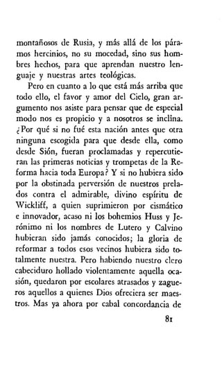 montaliosos de Rusia, y mess ally de los Ora-
mos hercinios, no su mocedad, sino sus hom-
bres hechos, para que aprendan nuestro len-
guaje y nuestras artes teolOgicas.
Pero en cuanto a lo que esta mas arriba que
todo ello, el favor y amor del Cielo, gran ar-
gumento nos asiste para pensar que de especial
modo nos es propicio y a nosotros se inclina.
Por que si no fue esta naciOn antes que otra
ninguna escogida para que desde ella, como
desde Sion, fueran proclamadas y repercutie-
ran las primeras noticias y trompetas de la Re-
forma hacia toda Europa? Y si no hubiera sido
por la obstinada perversion de nuestros prela-
dos contra el admirable, divino espfritu de
Wickliff, a quien suprimieron por cismatico
e innovador, acaso ni los bohemios Huss y Je-
ronimo ni los nombres de Lutero y Calvino
hubieran sido jamas conocidos; la gloria de
reformar a todos esos vecinos hubiera sido to-
talmente nuestra. Pero habiendo nuestro cicro
cabeciduro hollado violentamente aquella oca-
skin, quedaron por escolares atrasados y zague-
ros aquellos a quienes Dios ofreciera ser maes-
tros. Mas ya ahora por cabal concordancia de
81
 