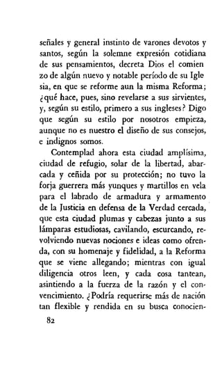 senales y general instinto de varones devotos y
santos, segun la solemne expresion cotidiana
de sus pensamientos, decreta Dios el comien
zo de aldin nuevo y notable periodo de su Igle
sia, en que se reforme aun la misma Reforma;
que hace, pues, sino revelarse a sus sirvientes,
y, segiin su estilo, primero a sus ingleses ? Digo
que segim su estilo por nosotros empieza,
aunque no es nuestro el diseno de sus consejos,
e indignos somos.
Contemplad ahora esta ciudad amplisima,
ciudad de refugio, solar de la libertad, abar-
cada y cefiida por su proteccion; no tuvo la
forja guerrera mas yunques y martillos en vela
para el labrado de armadura y armamento
de la Justicia en defensa de la Verdad cercada,
que esta ciudad plumas y cabezas junto a sus
limparas estudiosas, cavilando, escurcando, re-
volviendo nuevas nociones e ideas como often-
da, con su homenaje y fidelidad, a la Reforma
que se viene allegando; mientras con igual
diligencia otros ken, y cada cosa tantean,
asintiendo a la fuerza de la razon y el con,
vencimiento. Podria requerirse mas de nacion
tan flexible y rendida en su busca conocien-
82
 