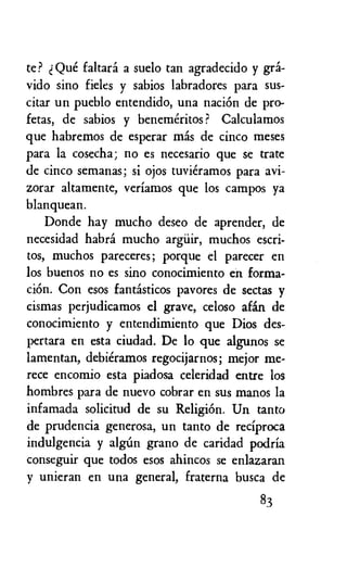 te? Que faltard a suelo tan agradecido y gra-
vido sino fieles y sabios labradores para sus-
citar un pueblo entendido, una naciOn de pro-
fetas, de sabios y benemeritos ? Calculamos
que habremos de esperar mas de cinco meses
para la cosecha; no es necesario que se trate
de cinco semanas; si ojos tuvieramos para avi-
zorar altamente, veriamos que los campos ya
blanquean.
Donde hay mucho deseo de aprender, de
necesidad habra mucho argiiir, muchos escri-
tos, muchos pareceres; porque el parecer en
los buenos no es sino conocimiento en forma-
ciOn. Con esos fantisticos pavores de sectas y
cismas perjudicamos el grave, celoso afin de
conocimiento y entendimiento que Dios des-
pertara en esta ciudad. De lo que algunos se
lamentan, debieramos regocijarnos; mejor me-
rece encomio esta piadosa celeridad entre los
hombres para de nuevo cobrar en sus manos la
infamada solicitud de su Religion. Un tanto
de prudencia generosa, un tanto de reciproca
indulgencia y alg-Un grano de caridad podria
conseguir que todos esos ahincos se enlazaran
y unieran en una general, fraterna busca de
83
 