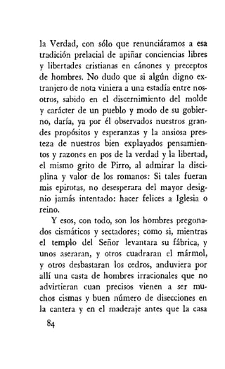 la Verdad, con solo que renunciaramos a esa
tradition prelacial de apinar conciencias libres
y libertades cristianas en canones y preceptos
de hombres. No dudo que si algun digno ex-
tranjero de nota viniera a una estadia entre nos-
otros, sabido en el discernimiento del molde
y caracter de un pueblo y modo de su gobier-
no, daria, ya por el observados nuestros gran-
des propOsitos y esperanzas y la ansiosa pres-
teza de nuestros bien explayados pensamien-
tos y razones en pos de la verdad y la libertad,
el mismo grito de Pirro, al admirar la disci-
plina y valor de los romanos: Si tales fueran
mis epirotas, no desesperara del mayor desig-
nio jamas intentado: hater felices a Iglesia o
reino.
Y esos, con todo, son los hombres pregona-
dos cismaticos y sectadores; como si, mientras
el templo del Selior levantara su fabrica, y
unos aseraran, y otros cuadraran el marmot,
y otros desbastaran los cedros, anduviera por
alli una casta de hombres irracionales que no
advirtieran cuan precisos vienen a ser mu-
chos cismas y buen niimero de disecciones en
la cantera y en el maderaje antes que la casa
84
 