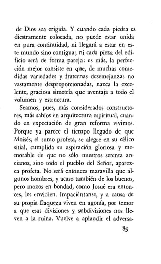 de Dios sea erigida. Y cuando cada piedra es
diestramente colocada, no puede estar unida
en pura continuidad, ni llegara a estar en es-
te mundo sino contigua; ni cada pieza del edi-
ficio sera de forma pareja: es mas, la perfec-
ciOn mejor consiste en que, de muchas come-
didas variedades y fraternas desemejanzas no
vastamente desproporcionadas, nazca la exce-
lente, graciosa simetria que aventaja a todo el
volumen y estructura.
Seamos, pues, mas considerados constructo-
res, mas sabios en arquitectura espiritual, cuan-
do en expectaciOn de gran reforma vivimos.
Porque ya parece el tiempo llegado de que
Moises, el sumo profeta, se alegre en su celico
sitial, cumplida su aspiration gloriosa y me-
morable de que no solo nuestros setenta an-
cianos, sino todo el pueblo del Selior, aparez-
ca profeta. No sera entonces maravilla que al-
gunos hombres, y acaso tambien de los Buenos,
pero mozos en bondad, como Josue era enton-
ces, les envidien. Impacientanse, y a causa de
su propia flaqueza viven en agonia, por temor
a que esas divisiones y subdivisiones nos Ile-
ven a la ruina. Vuelve a aplaudir el adversa-
85
 
