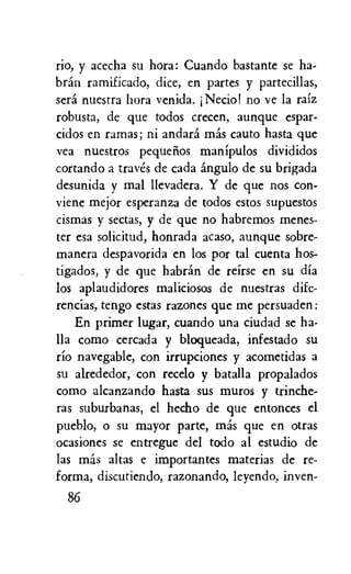 rio, y acecha su hora: Cuando bastante se ha-
bran ramificado, dice, en partes y partecillas,
sera nuestra hora venida. Necio! no ye la raiz
robusta, de que todos crecen, aunque espar-
cidos en ramas; ni andara mas cauto hasta que
yea nuestros pequelios manipulos divididos
cortando a truth de cada angulo de su brigada
desunida y mal llevadera. Y de que nos con-
viene mejor esperanza de todos estos supuestos
cismas y sectas, y de que no habremos menes-
ter esa solicitud, honrada acaso, aunque sobre-
manera despavorida en los por tal cuenta hos-
tigados, y de que habrin de reirse en su dia
los aplaudidores maliciosos de nuestras dife-
rencias, tengo estas razones que me persuaden:
En primer Lugar, cuando una ciudad se ha-
Ila como cercada y bloqueada, infestado su
rio navegable, con irrupciones y acometidas a
su alrededor, con recelo y batalla propalados
como alcanzando hasta sus muros y trinche-
ras suburbanas, el hecho de que entonces el
pueblo, o su mayor parte, mas que en otras
ocasiones se entregue del todo al estudio de
las mas altas e importantes materias de re-
forma, discutiendo, razonando, leyendo, inven-
86
 