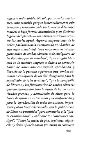 vigencia indiscutible. No solo por su valor intrin-
seco, sino tambien porque lamentablemente aan
persisten y resucitan cada tanto —con diferentes
matices o bajo formas disimuladas y en distintos
lugares del planeta— las normas restrictivas con-
tra las cuales apelo. Algunas disposiciones de la
orden parlamentaria cuestionada nos hablan de
esta triste actualidad: "que no se imprimird nin-
guna orden de ambas camaras o de cualquiera de
las dos salvo por su mandato"; "que ningan libro
serd en lo sucesivo impreso o dado a la yenta sin
haber de antemano conseguido aprobacion y
licencia de la persona o personas que ambas cd-
maras o cualquiera de las dos' designaren para la
expedicion de tales servicios"; "que la compartia
de libreros y los funcionarios de ambas cdmaras
quedan autorizados para la busca de las no auto-
rizadas prensas, y destrucciOn de ellas; para la
busca de libros no autorizados y su confiscacion y
para la aprehension de todos los autores, impre-
sores y otros tales' relacionados con la publicacion
de libros no permitidos" para someterlos a la jun-
ta examinadora" y aplicarle los "ulteriores cas-
tigos". "Todos los jueces de paz, capitanes, algua-
ciles y demds funcionarios prestardn su concurso
XIII
 