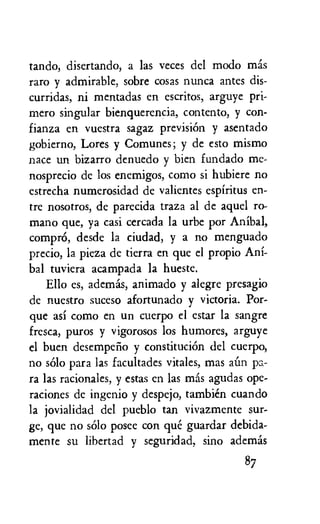 tando, disertando, a las veces del modo mas
raro y admirable, sobre cosas nunca antes dis-
curridas, ni mentadas en escritos, arguye pri-
mero singular bienquerencia, contento, y con-
fianza en vuestra sagaz prevision y asentado
gobierno, Lores y Comunes; y de esto mismo
nace un bizarro denuedo y bien fundado me-
nosprecio de los enemigos, como si hubiere no
estrecha numerosidad de valientes espiritus en-
tre nosotros, de parecida traza al de aquel ro-
mano que, ya casi cercada la urbe por Anibal,
comprO, desde la ciudad, y a no menguado
precio, la pieza de tierra en que el propio Ani-
bal tuviera acampada la hueste.
Ello es, ademas, animado y alegre presagio
de nuestro suceso afortunado y victoria. Por-
que asi como en un cuerpo el estar la sangre
fresca, puros y vigorosos los humores, arguye
el buen desempeiio y constitution del cuerpo,
no solo para las facultades vitales, mas aim pa-
ra las racionales, y estas en las mas agudas ope-
raciones de ingenio y despejo, tambien cuando
la jovialidad del pueblo tan vivazmente sur-
ge, que no solo posee con que guardar debida-
mente su libertad y seguridad, sino ademis
87
 