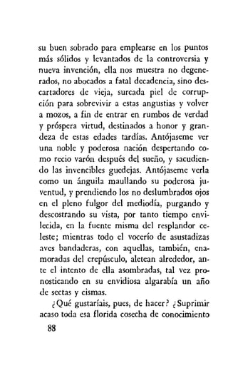 su buen sobrado para emplearse en los puntos
mas sOlidos y levantados de la controversia y
nueva invention, ella nos muestra no degene-
rados, no abocados a fatal decadencia, sino des-
cartadores de vieja, surcada piel de corrup-
ciOn para sobrevivir a estas angustias y volver
a mozos, a fin de entrar en rumbos de verdad
y prOspera virtud, destinados a honor y gran-
deza de estas edades tardias. AntOjaseme ver
una noble y poderosa nation despertando co-
mo recio varOn despues del sumo, y sacudien-
do las invencibles guedejas. Antojaseme verla
como un anguila maullando su poderosa ju-
ventud, y prendiendo los no deslumbrados ojos
en el pleno fulgor del mediodia, purgando y
descostrando su vista, por tanto tiempo envi-
lecida, en la fuente misma del resplandor ce-
leste; mientras todo el vocerio de asustadizas
ayes bandaderas, con aquellas, tambien, ena-
moradas del crepusculo, aletean alrededor, an-
te el intento de ella asombradas, tal vez pro-
nosticando en su envidiosa algarabia un alio
de sectas y cismas.
Que gustariais, pues, de hater? Suprimir
acaso toda esa florida cosecha de conocimiento
88
 