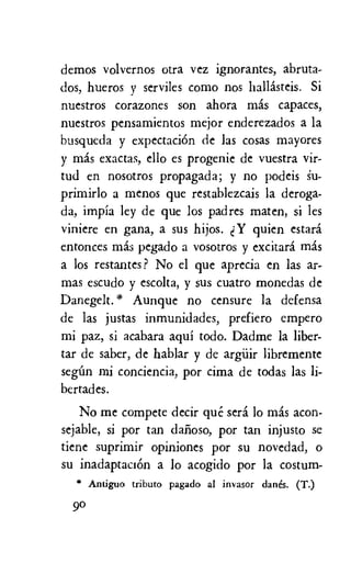 demos volvernos otra vez ignorantes, abruta-
dos, hueros y serviles como nos hallasteis. Si
nuestros corazones son ahora mas capaces,
nuestros pensamientos mejor enderezados a la
busqueda y expectaciOn de las cocas mayores
y mas exactas, ello es progenie de vuestra vir-
tud en nosotros propagada; y no podeis 1.1-
primirlo a menos que restablezcais la deroga-
da, impia ley de que los padres maten, si les
viniere en gana, a sus hijos. Y quien estard
entonces mas pegado a vosotros y excitara mas
a los restantes? No el que aprecia en las ar-
mas escudo y escolta, y sus cuatro monedas de
Danegelt.* Aunque no censure la defensa
de las justas inmunidades, prefiero empero
mi paz, si acabara aqui todo. Dadme la liber-
tar de saber, de hablar y de argiiir libremente
segim mi conciencia, por cima de todas las li-
bertades.
No me compete decir que sera lo mas acon-
sejable, si por tan dafioso, por tan injusto se
tiene suprimir opiniones por su novedad, o
su inadaptacion a lo acogido por la costum-
* tributo pagado al invasor (lanes. (T.)
go
 