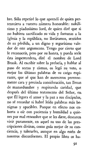 bre. SOlo repetire lo que aprendi de quien per-
teneciera a vuestro ralmero honorable: nobili-
simo y piadosisimo lord, de quien dire que si
no hubiera sacrificado su vida y fortunas a la
Iglesia y la repalica, no lloraramos, sentidos
de su perdida, a un digno y segurisimo vale-
dor de este argumento. Tengo por cierto que
le reconoceis, pero por su honra, y pueda serle
esta imperecedera, dire el nombre de Lord
Brook. Al escribir sobre la prelacia, y hablar al
paso de sectas y cismas, os lege) su‘ voto, o
mejor las Ultimas palabras de su cargo expi-
rante, que se que han de mereceros perenne-
mente cara y preciada consideracion, tan limas
de mansedumbre y respirando caridad, que
despues del Ultimo testamento del Senor, en
que El legara el amor y la paz a sus discipulos,
no se recordar si habre leido palabras mas be-
nignas y apacibles. Porque en efecto nos ex-
horta a oir con paciencia y humildad a quie-
nes por mal renombre que se les diere, desearen
vivir puramente, en aquel su use de las pres-
cripciones divinas, como guia mejor de su con-
ciencia, y tolerarles, aunque en algo esten de
nosotros disconformes. El propio libro os ha-
91
 