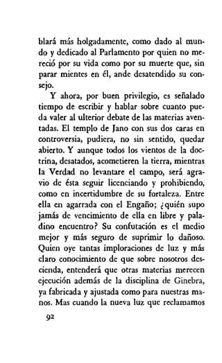blara mas holgadamente, como dado al mun-
do y dedicado al Parlamento por quien no me-
reci6 por su vida como por su muerte que, sin
parar mientes en el, ande desatendido su con-
sejo.
Y ahora, por buen privilegio, es senalado
tiempo de escribir y hablar sobre cuanto pue-
da valer al ulterior debate de las materias aven-
tadas. El templo de Jano con sus dos caras en
controversia, pudiera, no sin sentido, quedar
abierto. Y aunque todos los vientos de la doc-
trina, desatados, acometieren la tierra, mientras
la Verdad no levantare el campo, sera agra-
vio de esta seguir licenciando y prohibiendo,
como en incertidumbre de su fortaleza. Entre
ella en agarrada con el Engalio; quien supo
jamas de vencimiento de ella en libre y pala-
dino encuentro? Su confutaciOn es el medio
mejor y mas seguro de suprimir lo datioso.
Quien oye tantas imploraciones de luz y mas
claro conocimiento de que sobre nosotros des-
cienda, entendera que otras materias merecen
ejecuciOn ademas de la disciplina de Ginebra,
ya fabricada y ajustada como para nuestras ma-
nos. Mas cuando la nueva luz que reclamamos
92
 