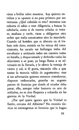 viene a brillar sobre nosotros, hay quienes en-
vidian y se oponen si no pasa primero por sus
ventanas. d Que colusiOn es esta? mientras nos
exhorta el sabio a usar diligencia, a buscar la
sabiduria, como si de tesoros celados se trata-
re, mai...ma y tarde, viene a obligarnos otra
orden que nada conozcamos sino lo mandado.
Cuando tal hombre que se afanara en el tra-
bajo mas duro, sumido en las minas del cono-
cimiento, ha sacado sus hallazgos todos del
envoltorio y ordenado todas sus razones como
en batalla, y desparramado y deshecho todas las
objeciones a su paso, ya luego llama a su ad-
versario en la llanada, y le ofrece la ventaja de
viento y sol, si el gusta, mirando solo a que
tantee la materia valido de argumentos: mas
si sus adversarios quieren entonces remolonear,
disponer emboscados, guardar un angosto
puente de licencias por donde el retador deba
pasar, ello, aunque valor bastante en arte de
soldados, no es sino flaqueza y cobardia en las
guerras de la Verdad.
Por que quien ignora que la Verdad es
fuerte, cercana del Altisimo? No necesita tic-
ticas ni estratagemas ni licencias que la hagan
93
 