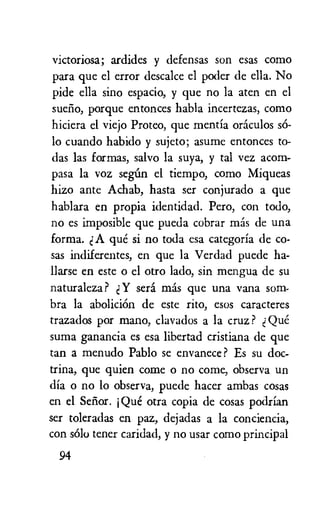 victoriosa; ardides y defensas son esas como
para que el error descalce el poder de ella. No
pide ella sino espacio, y que no la aten en el
suefio, porque entonces habla incertezas, como
hiciera el viejo Proteo, que mentia oraculos s6-
lo cuando habido y sujeto; asume entonces to-
das las formas, salvo la suya, y tal vez acorn-
pasa la voz segiin el tiempo, como Miqueas
hizo ante Achab, hasta ser conjurado a que
hablara en propia identidad. Pero, con todo,
no es imposible que pueda cobrar mas de una
forma. A que si no toda esa categoria de co-
sas indiferentes, en que la Verdad puede ha-
llarse en este o el otro lado, sin mengua de su
naturaleza ? Y sera mas que una vana som-
bra la abolition de este rito, esos caracteres
trazados por mano, clavados a la cruz ? Que
suma ganancia es esa libertad cristiana de que
tan a menudo Pablo se envanece ? Es su doc-
trina, que quien come o no come, observa un
dia o no lo observa, puede hacer ambas cosas
en el Sefior. j Que otra copia de cosas podrian
ser toleradas en paz, dejadas a la conciencia,
con solo tener caridad, y no usar como principal
94
 