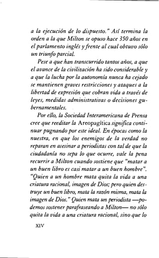 a la ejecucion de lo dispuesto." Asi termor a la
orden a la que Milton se opuso hace 350 alios en
el parlamento ingles y frente al cual obtuvo solo
un triunfo partial.
Pese a que han transcurrido tantos a OS, a que
el avance de la civilization ha sido considerable y
a que la lucha por la autonomia nunca ha cejado
se mantienen graves restricciones y ataques a la
libertad de expresion que cobran vida a traves de
leyes, medidas administrativas o decisiones gu-
bernamentales.
Por ello, la Sociedad Interamericana de Prensa
tree que reeditar la A reopagitica significa conti-
nuar pugnando por este ideal. En epocas como la
nuestra, en que los enemigos de la verdad no
reparan en asesinar a periodistas con tal de que la
ciudadania no sepa lo que ocurre, vale la pena
recurrir a Milton cuando sostiene que "matar a
un buen libro es casi matar a un buen hombre".
"Quien a un hombre mata quita la vida a una
criatura racional, imagen de Dios; pero quien des-
truye un buen libro, mata la razon misma, mata la
imagen de Dios." Quien mata un periodista —po-
demos sostener parafraseando a Milton— no solo
quita la vida a una criatura racional, sino que lo
XIV
 