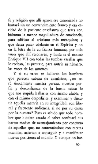 fe y religiOn que alli apareciere canonizada no
bastard sin un convencimiento franco y esa ca-
ridad de la paciente ensefianza que trata con
bAlsamo la menor magulladura de conciencia,
para edificar al cristiano mas mezquino; y
que desea pasar adelante en el Espiritu y no
en la letra de la confianza humana, por Inds
voces que alli resonaren, y hasta si el mismo
Enrique VII con todas las tumbas vasallas que
le rodean, las prestase, para nutrir su niimero,
las voces de los muertos.
Y si en error se hallaren los hombres
que parecen cabeza de cismiticos, no se-
rf nuestra pereza, nuestra por-
fia y desconfianza de la buena causa lo
que nos impida hallarles con inimo afable, y
con el mismo despedirles, y examinar y discu-
tir aquella materia en su integridad, con libe-
ral y frecuente audiencia, si no por su causa
por la nuestra? Pues es sabido que todo hom-
bre que hubiere catado el saber confesard sus
hartos medios de aventajamiento por concurso
de aquellos que, no contentandose con recetas
manidas, aciertan a conseguir y a manifestar
nuevas posiciones al mundo. Y aunque no fue-
99
 