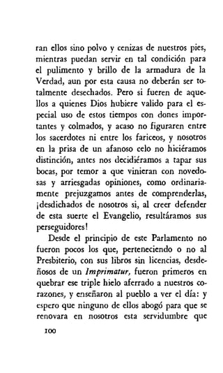 ran ellos sino polvo y cenizas de nuestros pies,
mientras puedan servir en tal condiciOn para
el pulimento y brillo de la armadura de la
Verdad, aun por esta causa no deberan ser to-
talmente desechados. Pero si fueren de ague-
llos a quienes Dios hubiere valido para el es-
pecial use de estos tiempos con dones impor-
tantes y colmados, y acaso no figuraren entre
los sacerdotes ni entre los fariceos, y nosotros
en la prisa de un afanoso celo no hicieramos
distinciOn, antes nos decidieramos a tapar sus
bocas, por terror a que vinieran con novedo-
sas y arriesgadas opiniones, como ordinaria-
mente prejuzgamos antes de comprenderlas,
jdesdichados de nosotros si, al creer defender
de csta suerte el Evangelio, result6ramos sus
perseguidores!
Desde el principio de este Parlamento no
fueron pocos los que, perteneciendo o no al
Presbiterio, con sus libros sin licencias, desde-
iinsos de un imprimatur, fueron primeros en
quebrar ese triple hielo aferrado a nuestros co-
razones, y enseilaron al pueblo a ver el dia: y
espero que ninguno de ellos abogo para que se
renovara en nosotros esta servidumbre que
100
 