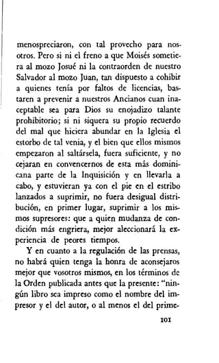 menospreciaron, con tal provecho para nos-
otros. Pero si ni el freno a que Moises sometie-
ra al mozo Josue ni la contraorden de nuestro
Salvador al mozo Juan, tan dispuesto a cohibir
a quienes tenia por faltos de licencias, bas-
taren a prevenir a nuestros Ancianos cuan ina-
ceptable sea para Dios su enojadizo talante
prohibitorio; si ni siquera su propio recuerdo
del mal que hiciera abundar en la Iglesia el
estorbo de tal venia, y el bien que cilos mismos
empezaron al saltarsela, fuera suficiente, y no
cejaran en convencernos de esta mas domini-
cana parte de la InquisiciOn y en llevarla a
cabo, y estuvieran ya con el pie en el estribo
lanzados a suprimir, no fuera desigual distri-
buciOn, en primer lugar, suprimir a los mis-
mos supresores: que a quien mudanza de con-
dicion mas engriera, mejor aleccionara la ex-
periencia de peores tiempos.
Y en cuanto a la regulation de las prensas,
no habra quien tenga la honra de aconsejaros
mejor que vosotros mismos, en los terminos de
la Orden publicada antes que la presente: "nin-
libro sea impreso como el nombre del im-
presor y el del autor, o al menos el del prime-
I0I
 