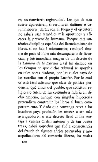 ro, no estuvieren registrados". Los que de otra
suerte aparecieren, si resultaren dafiinos o ca-
lumniadores, daran con el fuego y el ejecutor:
no sabria usar remedios mas oportunos y efi-
caces la prevenciOn humana. Porque esta au-
tentica discipline espafiola del licenciamiento de
libros, si no hable ociosamente, resultara den-
tro de poco el libro mas desamparado de licen-
cias; y fue inmediata imagen de un decreto de
la Cdmara de la Estrella a tal fin dictado en
los tiempos en que dicho tribunal se apoyaba
en tales obras piadosas, por las cuales cayo de
las estrellas con el propio Lucifer. Por lo cual
os sera facil adivinar que clase de politica pru-
dencia, que amor del pueblo, que solicited re-
ligiosa o tutela de las costumbres habria en di-
cho empefio, aunque con singular hipocresia
pretendiera constrefiir los libros al buen corn-
portamiento. Y dado que convenga creer a los
hombres cuya profesiOn les mueve a ser mas
averiguadores, si este decreto llevo al fin ven-
taja a vuestra Orden anterior y de tan buena
traza, cabra sospechar que fue a consecuencia
del fraude de algunos afiejos patentados y mo-
nopolizadores del comercio librero, los cuales
102
 