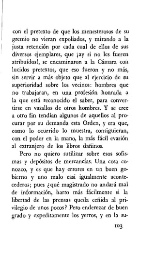 con el pretexto de que los menesterosos de su
gremio no vieran expoliados, y mirando a la
justa retenciOn por cads cual de ellos de sus
diversos ejemplares, que jay si no les fueren
atribuidos!, se encaminaron a la Camara con
lucidos pretextos, que eso fueron y no mas,
sin servir a mas objeto que al ejercicio de su
superioridad sobre los vecinos: hombres que
no trabajaran, en una profesiOn honrada a
la que esta reconocido el saber, para conver-
tirse en vasallos de otros hombres. Y se cree
a otro fin tendian algunos de aquellos al pro-
curar por su demanda esta Orden, y era que,
como lo ocurrido lo muestra, consiguieran,
con el poder en la mano, la mas facil evasion
al extranjero de los libros darlinos.
Pero no quiero sutilizar sobre esos sofis-
mas y depOsitos de mercancias. Una cosa co-
nozco, y es que hay errores en un buen go-
bierno y uno malo casi igualmente aconte-
cederos; pues que magistrado no andara mal
de informaciOn, harto mas facilmente si la
libertad de las prensas queda ceiiida al pri-
vilegio de unos pocos? Pero enderezar de buen
grado y expeditamente los yerros, y en la su-
103
 