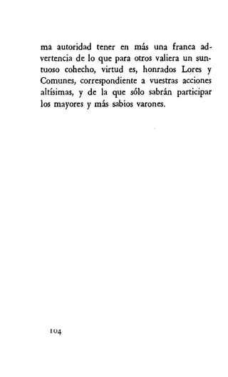 ma autoridad tener en mas una franca ad-
vertencia de lo que para otros valiera un sun-
tuoso cohecho, virtud es, honrados Lores y
Comunes, correspondiente a vuestras acciones
altisimas, y de la que solo sabrin participar
los mayores y mas sabios varones.
104
 
