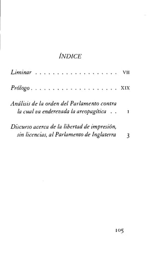 INDICE
Liminar VII
Prolog° xix
Andlisis de la orden del Parlamento contra
la cual va enderezada la areopagitica . .
Discurso acerca de la libertad de impresiOn,
sin licencias, al Parlamento de Inglaterra 3
105
 