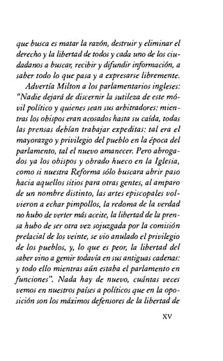 que busca es matar la razon, destruir y eliminar el
derecho y la libertad de todos y cada uno de los ciu-
dadanos a busca recibir y difundir informacion, a
saber todo lo que pasa y a expresarse libremente.
Advertia Milton a los parlamentarios ingleses:
"Nadie dejard de discernir la sutileza de este ma"-
vil politico y quienes sean sus arbitradores: mien-.
tras los obispos eran acosados hasta su caida, todas
las prensas debian trabajar expeditas: tal era el
mayorazgo y privilegio del pueblo en la epoca del
parlamento, tal el nuevo amanecer. Pero abroga-
dos ya los obispos y obrado hueco en la Iglesia,
como si nuestra Reforma solo buscara abrir paso
hacia aquellos sitios para otras gentes, al amparo
de un nombre distinto, las arses episcopales vol-
vieron a echar pimpollos, la redoma de la verdad
no hubo de verter mds aceite, la libertad de la pren-
sa hubo de ser otra vez sojuzgada por la cornision
prelacial de los veinte, se vio anulado el privilegio
de los pueblos, y, to que es peor, la libertad del
saber vino a gemir todavia en sus antiguas cadenas:
y todo ello mientras atin estaba el parlament° en
funciones". Nada hay de nuevo, cudntas veces
vemos en nuestros paises a politicos que en la opo-
sicicin son los mtiximos defensores de la libertad de
XV
 