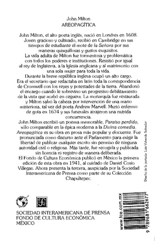 John Milton
AREOPAGITICA
John Milton, el alto poeta ingles, nacio en Londres en 1608.
Joven gracioso y cultivado, recibia en Cambridge en sus
tiempos de estudiante el mote de la Senora por sus
maneras quisquillosas y gustos exquisitos.
La vida adulta de Milton fue tormentosa y problematica
con todos los poderes e instituciones. ResistiO por igual
al rey de Inglaterra, a la Iglesia anglicana y al matrimonio con
una sola mujer para toda la vida.
Durante la breve reptiblica inglesa ocupo un alto cargo.
Era el secretario que redactaba en latin toda la correspondencia
de Cromwell con los reyes y potestades de la tierra. Abandono
el encargo cuando le sobrevino un progresivo debilitamiento
de Ia vista que acabo en ceguera. La monarquia fue restaurada
y Milton salvo la cabeza por intervencion de una mano
misteriosa, tal vez del poeta Andrew Marvell. Muria enfermo
de gota en 1674 y sus funerales atrajeron una nutrida
concurrencia.
John Milton escribio un poema memorable. Paraiso perdido„
solo comparable en Ia epica modema a Ia Div ina comedia.
Areopagitica es su obra en prosa mas popular y elocuente. Foe
pronunciada como discurso ante el Parlamento para exigir Ia
libertad de publicar cualquier escrito sin permiso de ninguna
autoridad civil o religiosa. Mas tarde, fue recogida y publicada
sin licencia ni registro de manera deliberada.
El Fondo de Cultura EconOmica publico en Mexico la primera
edicion de esta obra en 1941, al cuidado de Daniel Cosio
Villegas. Ahora presenta la tercera, auspiciada por la Sociedad
Interamericana de Prensa como parte de su Coleccion
Chapultepec.
*rnf;
SOCIEDAD INTERAMERICANA DE PRENSA
FONDO DE CULTURA ECONOMICA
MEXICO
Disenodelaportada:LuisValverdeSalvador
N-
61
U CO
`40
:00
 