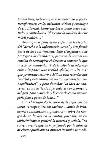 prensa para, toda vez que se ha obtenido el poder,
transformarse en los mciximos criticos y enemigos
de esa libertad. Conviene hacer notar estas acti-
tudes y contribuir a "discernir la sutileza de este
movil
Ahora que se pone tanto enfasis en las teorias
del "derecho a la informacion veraz" y este forma
parte de las constituciones bajo el argumento de
proteger a la ciudadania, Pero con la secreta in-
tendon de restringirle el derecho a conocer lo que
sucede, de mampular desde la ca pula la informa-
clon e imponer una verdad official, resulta mds
que pertinente recurrir a Milton para recordar que
"verdad y entendimiento no son mercancias mo-
nopolizables", y para desechar "la idea de con-
vertir en un articulo tipo todo el conocimiento
del pat's, para marcarlo y licenciarlo como nuestro
patio fino y pacas de lana..."
Ante el peligro doctrinario de la information
veraz, Areopagitica nos advierte —amen de brin-
darnos contundentes argumentos— sobre los ries-
gos de no luchar en su contra, pues tras su es-
tablecirniento se perderd la libertad y, senala, "no
correrd escrito que no haya pasado por la aduana
de ciertos publicanos a quienes incurnbe la medi-
XVI
 