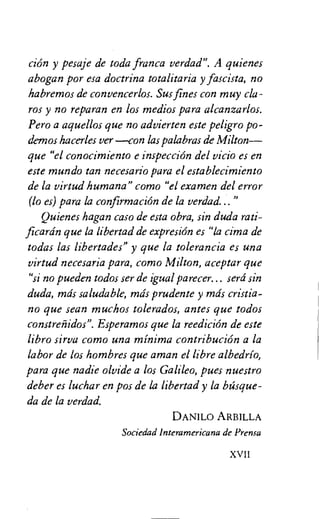 cion y pesaje de toda franca verdad". A quienes
abogan por esa doctrina totalitaria y fascista, no
habremos de convencerlos. Sus fines con muy cla-
ros y no reparan en los medios para alcanzarlos.
Pero a aquellos que no advierten este peligro po-
demos hacerles ver —con las palabras de Milton—
que "el conocimiento e inspeccion del vicio es en
este mundo tan necesario para el establecimiento
de la virtud humana" como "el examen del error
(lo es) para la confirmacion de la verdad..."
Quienes hagan caso de esta obra, sin duda rati-
ficardn que la libertad de expresion es "la cima de
todas las libertades" y que la toleranci a es una
virtud necesaria para, corno Milton, aceptar que
"si no pueden todos ser de igual parecer... sera sin
duda, mds saludable, mds prudente y mds cristia-
no que sean muchos tolerados, antes que todos
constreriidos". Esperamos que la reedicion de este
libro sirva como una minima contribucion a la
labor de los hombres que aman el libre albedrio,
para que nadie olvide a los Galileo, pues nuestro
deber es luchar en pos de la libertad y la basque-
da de la verdad.
DANILO ARBILLA
Sociedad Interamericana de Prensa
XVII
 