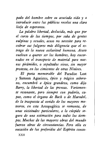 pado del hombre sobre su acuciada vida y a
introducir entre los piiblicos recelos una Clara
linfa de esperanza.
La palabra libertad, deslucida, mds que por
el curso de los tiempos, par soba de gentes
vulpinas y venales, acaso no necesite para re-
cobrar sus fulgores mds diligencia que el es-
trago de la nueva esclavitud humana. Acaso
vuelvan a querer ser los hombres, hoy encor-
vados en el transporte de material para nue-
vas pirtimides, o sepultados vivos, sin mayor
protesta, en los cimientos de otras Ninives.
El poeta memorable del Paradise Lost
y Samson Agonistes, epico y trdgico sobera-
no, encumbr6 a epica grandeza, como dijo
Barry, la libertad de las prensas. V ariamen-
te resonante, pero siempre con poderio, ca-
paz, como el organo de Bach o de Haendel,
de la traspuesta al sonido de los mayores me-
teoros, en esta Areopagitica se remonta, de
unas vicisitudes particulares, a la ctispide se-
gura de una estimacion para todos los tiem-
pos. Muchas de las mayores obras del mundo
fueron obras de circunstancias. Pero solo es
vocacion de los preferidos del Espiritu consu-
xxli
 