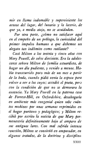 mir en llama indomable y superviviente los
acosos del lugar, del lunario y la laceria, de
que ya, a medio atajo, no se acuidadan.
Por otra parte, 6c6mo no satisfacer aqui
en el empeno de un prOlogo, la curiosidad del
primer impulso humano a que debemos un
alegato tan indomito como rutilante? -
Cas6 Milton a los treinta y cinco anos con
Mary Powell, de solos diecisiete. Era la adoles-
cente senora Milton de familia estuardista, de
hogar un dia pudiente, y venido a menos. Ha-
bia transcurrido poco mks de un mes a partir
de la boda, cuando pidio venia la esposa para
volver a ver a los suyos; accedio el poeta, per,
con la condition de que no se demorara la
ausencia. Y a Mary Powell en la paterna casa
de Forrest-Hill, en Oxfordshire, desahogaria
en ambiente mks congenial quien sabe cuan-
tos mohines por unas semanas reprimidos en
el hogar puritan° y pedagogico; y Milton re-
cibio por escrito la noticia de que Mary per-
meneceria definitivamente bajo el amparo de
sus antiguos lares. Con mal sufrida intensa
reaction, Milton se convirtio en amparador, en
algunos tratados, de la doctrina y discipline
XXIII
 
