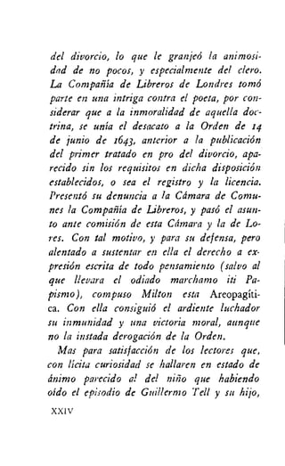 del divorcio, lo que le granjed la animosi-
dad de no pocos, y especialmente del clero.
La Con:pan-1a de Libreros de Londres tomb
park en una intriga contra el poeta, por con-
siderar que a la inmoralidad de aquella doc-
trina, se unia el desacato a la Orden de 14
de junio de 1643, anterior a la publication
del primer tratado en pro del divorcio, apa-
recido sin los requisitos en dicha disposiciOn
establecidos, o sea el registro y la licencia.
Present6 su denuncia a la Camara de Comu-
nes la Cornpania de Libreros, y pas6 el asun-
to ante comisiOn de esta Camara y la de Lo-
res. Con tal motivo, y para su defensa, pero
alentado a sustentar en ella el derecho a ex-
presion escrita de todo pensan2iento (salvo al
que llevara el odiado marchamo iti Pa-
pismo), comPUSO Milton esta Areopagiti-
ca. Con ella consiguid el ardiente luchador
su inmunidad y una victoria moral, aunque
no hi instada derogaciOn de la Orden.
Mas para satisfaccion de los lectores que,
con licita curiosidad se hallaren en estado de
rinimo parecido a! del nilio que habiendo
oido el episodio de Guillermo Tell y su hijo,
XXI V
 