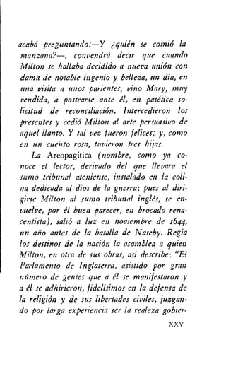 acabO preguntando:—Y quien se comi6 la
n7anzana?—, convendrd decir que cuando
Milton se hallaba decidido a nueva union con
dama de notable ingenio y belleza, un dia, en
una visita a unos parientes, vino Mary, muy
rendida, a postrarse ante el, en patetica so-
licitud de reconciliation. lntercedieron los
presentes y cedio Milton al arte persuasivo de
aquel Ilanto. Y tal vez fueron felices; y, como
en un cuento rosa, tuvieron tres hijas.
La Areopagitica (nambre, como ya co-
noce el lector, derivado del que llevara el
sumo tribunal ateniense, instalado en la coli-
na dedicada al dios de la guerra: pues al diri-
girse Milton al sumo tribunal ingles, se en-
vuelve, por el buen parecer, en brocado rena-
centista), salio a luz en noviembre de 1644,
un ago antes de la batalla de Naseby. Regia
los destinos de la nation la asamblea a quien
Milton, en otra de sus obras, asi describe: "El
Parlamento de Inglaterru, asistido por gran
ntimero de gentes que a a se manifestaron y
a el se adhirieron, fidelisimos en la defensa de
la religion y de sus libertades civiles, juzgan-
do por larga experiencia ser la realeza gobier-
XXV
 