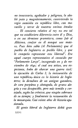 120 innecesario, agobiador y peligroso, la abo-
liO justa y magminimamente, convirtiendo la
regia sumision en reptiblica libre, con ma-
ravilla y terror de nuestros vecinos emulos
El concierto relativo al rey no era tal
que no estableciera diferencia entre el y Dios,
o en sus terminos prontetiera, como Job al
Altisimo, confiar en el aunque nos mata-
ra. Pues Bien sabia (el Parlamento) que el
pueblo de Inglaterra es pueblo libre, y que
le competia representar esta libertad". Era
aquel cuerpo representativo el conocido por
"Parlamento Largo", inaugurado en 3 de no-
viembre de 1640; el cual ora activo, ora ex-
pectante, bubo de abarcar una guerra civil;
la ejecucion de Carlos 1; la instauracidn de
una reptiblica, tinica en la historia de Ingla-
terra; la dictadura de un antiguo ganadero,
de cara purptirea y abotagada, de gruesa ale-
gria y voz desapacible, pero mas temido y cor-
tejado, segtin las crOnicas, que ningtin soberano
de su tiempo; y finalmente la restauracion de
la monarquia. Casi veinte afios de historia apa-
sionada.
El genio liberal de Inglaterra debid gran
XXVI
 