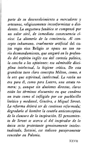 parte de su desenvolvimiento a tnercaderes y
artesanos, religiosamente inconformistas o disi-
dentes. La angostura fandtica se compens6 por
un valor viril, de inmediata consecuencia el-
vica: La altaneria de la conciencia. Al con-
cept: inhumano, cruelmente artificial del cu-
jus regio eius Religio se opuso un tan va-
rio desmandamiento, que asegurd en lo prof un-
dodel espiritu ingles esa titil cortesia politica,
la cancha a las opiniones: esa admirable disci-
plina intelectual, !a higiene critica. De esta
grandeza tuvo claro concept: Milton, como, a
la vez que espiritual, intelectual. La razdn no
era para el, como para Lutero, una astuta ca-
mera; y, aunque sin alusiones directas, claros
estdn los terminos elocuentes en que condena
un trato como el infligido por ese pueblecillo
levitico y medieval, Ginebra, a Miguel Servet.
La ref orma deberd ser de continuo reformada;
degradaria al hombre la cautela anticonceptiva
de la clausura de la inspiraciOn. El pensamien-
to de Servet se acerca al del inspirador de la
dnica secta protestante genuinamente intelec-
tualizada, Sozzini, ese italiano pasajeramente
vencedor en Polonia.
XXVII
 