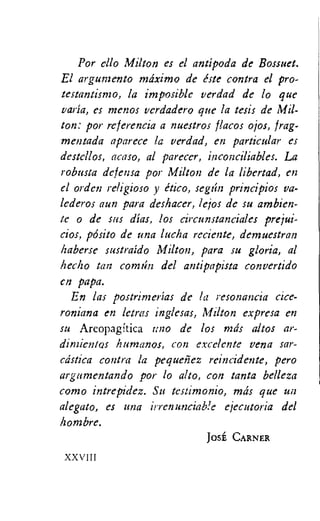 Por ello Milton es el antipoda de Bossuet.
El argunzento mdximo de este contra el pro-
testantismo, la imposible verdad de lo que
varia, es menos verdadero que la tesis de Mil-
ton: por referencia a nuestros flacos ojos, frag-
mentada aparece la verdad, en particular es
destellos, acaso, al parecer, inconciliables. La
robusta defensa por Milton de la libertad, en
el orden religioso y itico, segrin principios va-
lederos aun para deshacer, lejos de su ambien-
tc o de sus dias, los circunstanciales prejui-
cios, p6sito de una lucha reciente, deznuestran
haberse sustraido Milton, para su gloria, al
hec-ho tan comrin del antipapista convertido
en papa.
En las postrinzerias de la resonancia cice-
roniana en lards inglesas, Milton expresa en
su Areopagitica IMO de los ma's altos ar-
dinzientos humanos, con excelente vena sar-
cdstica contra la pequenez reincidente, pero
argumentando por lo alto, con tanta belleza
como intrepidez. Su testimonio, mds que un
alegato, es una irrenunciable ejecutoria del
hombre.
JOSE CARNER
XXVIII
 