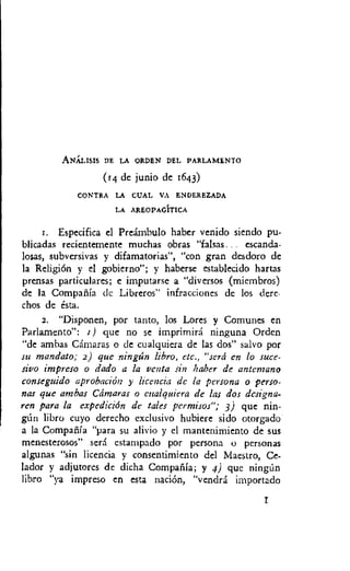 ANALISIS DE LA ORDEN DEL PARLAMENTO
(14 de junio de 1643)
CONTRA LA COAL VA ENDEREZADA
LA AREOPAGITICA
r. Especifica el Preambulo haber venido siendo pu-
blicadas recientemente muchas obras "falsas... escanda-
losas, subversivas y difamatorias", "con gran desdoro de
la Religion y el gobierno"; y haberse establecido hartas
prensas particulares; e imputarse a "diversos (miembros)
de la Compafiia dc Libreros" infracciones de los dere-
chos de esta.
2. "Disponen, por tanto, los Lores y Comunes en
Parlamento": 1) que no se imprimirA ninguna Ordcn
"de ambas Camaras o de cualquiera de las dos" salvo por
su mandato; 2) que ningtin libro, etc., "sera en lo suce-
sivo impreso o dado a la yenta sin Naber de antcmano
conseguido aprobacion y licencia dc la persona o perso-
nas que ambas Ctimaras o cualquiera de las dos designa-
ren para la expediciOn de tales permisos"; 3) que nin-
gtin libro cuyo derecho exclusivo hubiere sido otorgado
a la Compafila "para su alivio y el mantenimiento de sus
menesterosos" sera cstampado poi- persona o personas
algunas "sin licencia y consentimiento del Maestro, Ce-
lador y adjutores de dicha Compafiia; y 4) que ningtin
libro "ya impreso en esta nation, "vendra importado
 