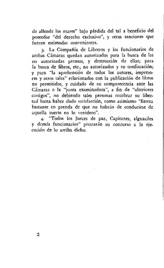 de allende los mares" bajo perdida del tal a beneficio del
poseedor "del derecho exclusivo", y otras sanciones que
fueren estimadas convenientes.
3. La Compatila de Libreros y los funcionarios de
ambas Camaras quedan autorizados para la busca de las
no autorizadas prensas, y destrucciOn de ellas; para
la busca de libros, etc., no autorizados y su confiscation;
y para "la aprehensiOn de todos los autores, impreso-
res y otros tales" relacionados con la publicacicin de libros
no permitidos, y cuidado de su comparecencia ante las
Camaras o la "junta examinadora", a fin de "ulteriores
castigos", no debiendo tales personas rccobrar su liber-
tad hasta haber dado satisfaction, como asimismo "fianza
bastante en prenda de que no habran de conducirse de
aquella suerte en lo venidero".
4. "Todos los Jueces de paz, Capitanes, alguaciles
y demas funcionarios" prestaran su concurso a la eje-
cucion de lo arriba dicho.
 