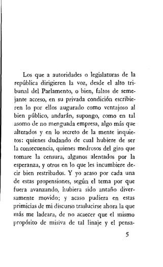 Los que a autoridades o legislaturas de la
repiiblica dirigieren la voz, desde el alto tri-
bunal del Parlamento, o bien, faltos de seme-
jante acceso, en su privada condicidn escribie-
ren lo por ellos augurado como ventajoso al
bien publico, and aran, supongo, como en tal
asomo de no menguada empresa, algo mas que
alterados y en lo secreto de la mente inquie-
tos: quienes dudando de cual hubiere de ser
la consecuencia, quienes medrosos del giro que
tomare la censura, algunos alentados por la
esperanza, y otros en lo que les incumbiere de-
cir bien restribados. Y yo acaso por cada una
de estas propensiones, segun el tema por que
fuera avanzando, hubiera sido antano diver-
samente movido; y acaso pudiera en estas
primicias de mi discurso traslucirse ahora la que
mas me ladeara, de no acaecer que el mismo
propOsito de misiva de tal linaje y el pensa-
5
 