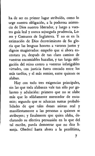 ha de ser en primer lugar atribuldo, como lo
urge nuestra obligaciOn, a la poderosa asisten-
cia de Dios nuestro liberador, y luego a vues-
tra guia leal y nunca sojuzgada prudencia, Lo-
res y Comunes de Inglaterra. Y no es en la
estimation de Dios decrecimiento de Su glo-
ria que las lenguas honren a varones justos y
dignos magistrados: empeno que si ahora en-
centara yo, despues de tan claro camino de
vuestras encomiables hazafias, y tan larga obli-
gaciOn del reino entero a vuestras infatigables
virtudes, con justicia fuera contado entre los
mas tardios, y el mas remiso, entre quienes os
alaban.
Hay con todo tres exigencias principales,
sin las que toda alabanza vale tan solo por ga-
lanteo y adulaciOn: primero que no se alabc
mas que lo sOlidamente merecedor de enco-
mio; segundo que se aduzcan sumas probabi-
lidades de que tales dones asistan real y
manifiestamente a las personas a quienes se
atribuyen; y finalmente que quien alaba, de-
clarando su efectiva persuasion en lo que del
tal escribe, pueda demostrar que no dice li-
sonja. Obedeci hasta ahora a la penifitima,
7
 