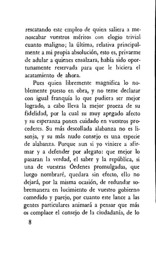 rescatando este empleo de quien saliera a me-
noscabar vuestros meritos con elogio trivial
cuanto maligno; la Ultima, relativa principal-
mente a mi propia absoluciOn, esto es, privarme
de adular a quienes ensalzara, habia sido opor-
tunamente reservada para que le hiciera el
acatamiento de ahora.
Pues quien libremente magnifica lo no-
blemente puesto en obra, y no teme declarar
con igual franquia lo que pudiera ser mejor
logrado, a cabo lleva la mejor proeza de su
fidelidad, por la cual su muy apegado afecto
y su esperanza ponen cuidado en vuestros pro-
cederes. Su mas descollada alabanza no es li-
sonja, y su mas nudo consejo es una especie
de alabanza. Porque aun si yo viniere a afir-
mar y a defender por alegato: que mejor to
pasaran la verdad, el saber y la repalica, si
una de vuestras Ordenes promulgadas, que
luego nombrare, quedara sin efecto, ello no
dejara, por la misma ocasiOn, de redundar so-
bremanera en lucimiento de vuestro gobierno
comedido y parejo, por cuanto este lance a las
gentes particulares animara a pensar que mas
os complace el consejo de la ciudadania, de lo
8
 